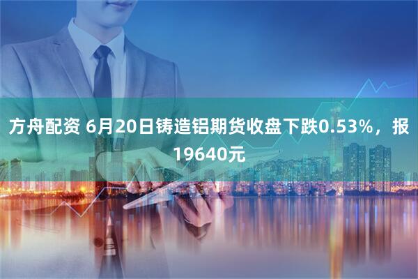 方舟配资 6月20日铸造铝期货收盘下跌0.53%，报19640元