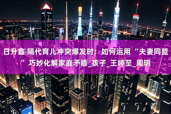 日升鑫 隔代育儿冲突爆发时：如何运用 “夫妻同盟” 巧妙化解家庭矛盾_孩子_王婷至_周明