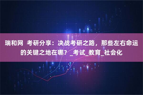 瑞和网  考研分享：决战考研之路，那些左右命运的关键之地在哪？_考试_教育_社会化