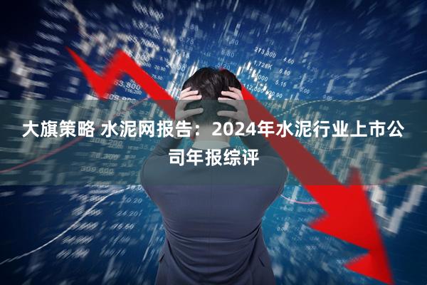 大旗策略 水泥网报告：2024年水泥行业上市公司年报综评