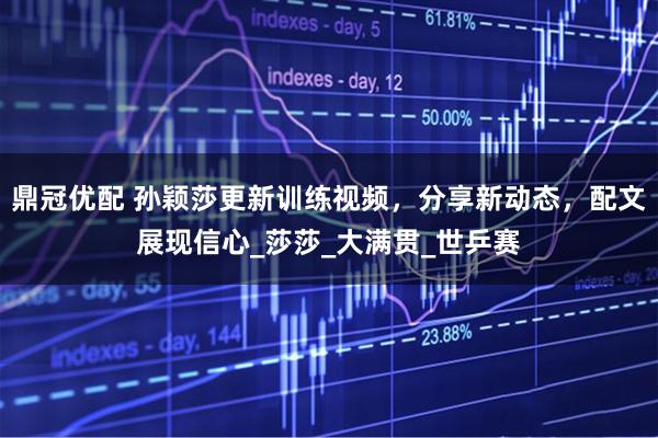 鼎冠优配 孙颖莎更新训练视频，分享新动态，配文展现信心_莎莎_大满贯_世乒赛