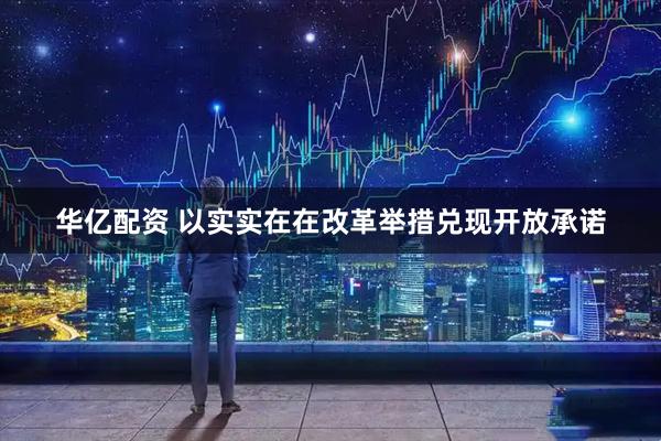 华亿配资 以实实在在改革举措兑现开放承诺