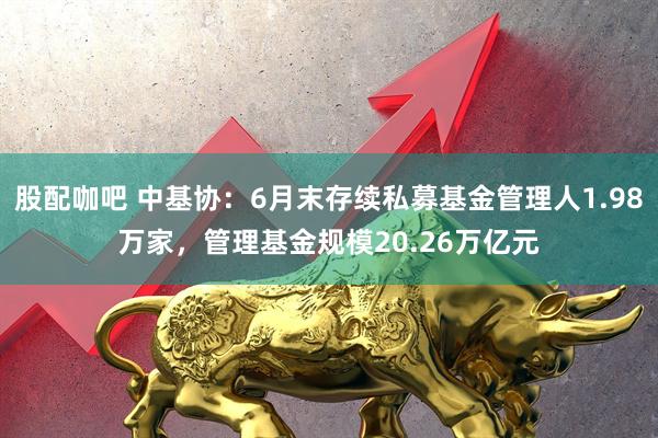 股配咖吧 中基协：6月末存续私募基金管理人1.98万家，管理基金规模20.26万亿元