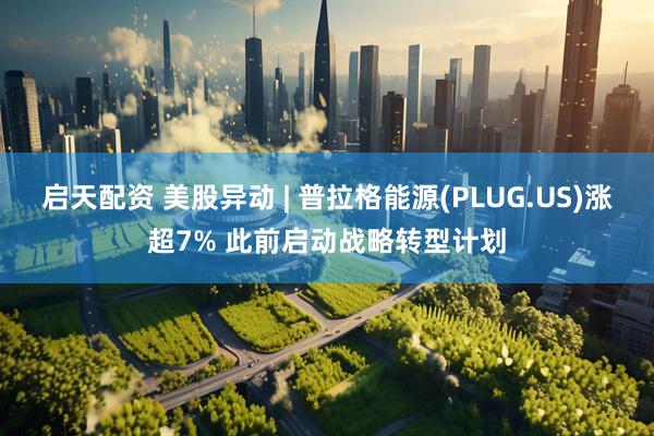启天配资 美股异动 | 普拉格能源(PLUG.US)涨超7% 此前启动战略转型计划