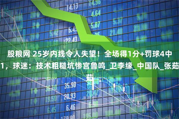 股粮网 25岁内线令人失望！全场得1分+罚球4中1，球迷：技术粗糙坑惨宫鲁鸣_卫李缘_中国队_张茹