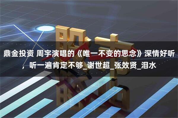 鼎金投资 周宇演唱的《唯一不变的思念》深情好听，听一遍肯定不够_谢世超_张效贤_泪水