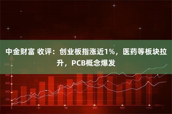 中金财富 收评：创业板指涨近1%，医药等板块拉升，PCB概念爆发