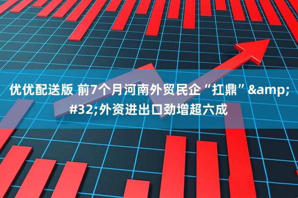 优优配送版 前7个月河南外贸民企“扛鼎” 外资进出口劲增超六成