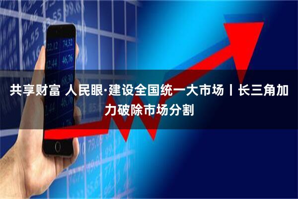 共享财富 人民眼·建设全国统一大市场丨长三角加力破除市场分割