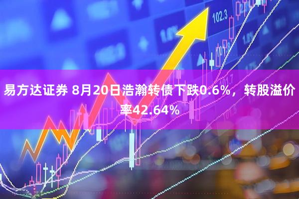 易方达证券 8月20日浩瀚转债下跌0.6%，转股溢价率42.64%
