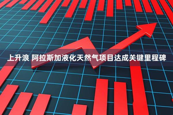 上升浪 阿拉斯加液化天然气项目达成关键里程碑