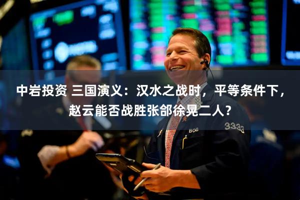 中岩投资 三国演义：汉水之战时，平等条件下，赵云能否战胜张郃徐晃二人？