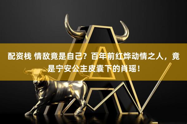 配资栈 情敌竟是自己？百年前红烨动情之人，竟是宁安公主皮囊下的肖瑶！