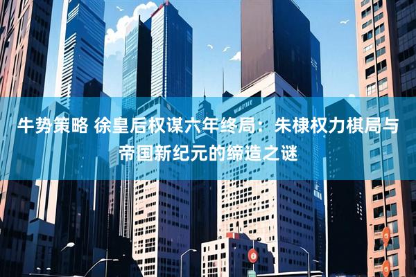 牛势策略 徐皇后权谋六年终局：朱棣权力棋局与帝国新纪元的缔造之谜