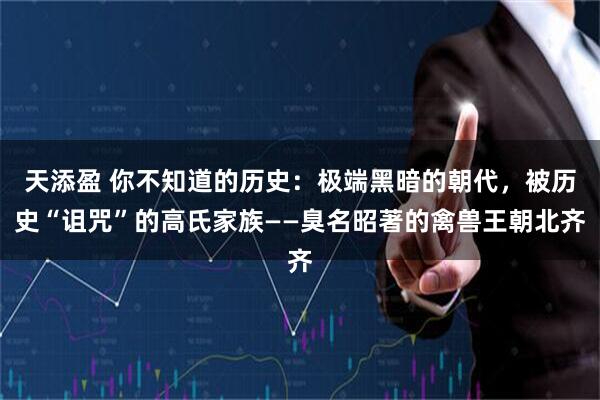 天添盈 你不知道的历史：极端黑暗的朝代，被历史“诅咒”的高氏家族——臭名昭著的禽兽王朝北齐