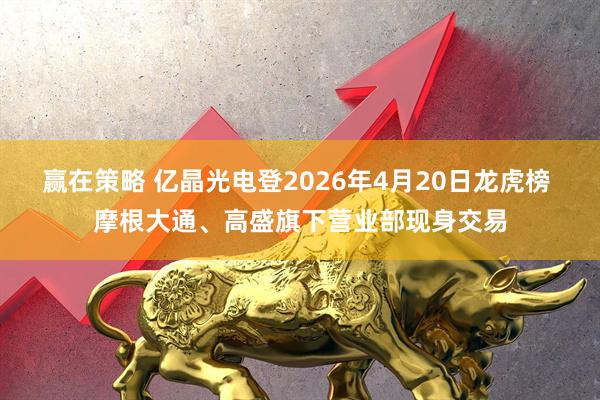 赢在策略 亿晶光电登2026年4月20日龙虎榜 摩根大通、高盛旗下营业部现身交易