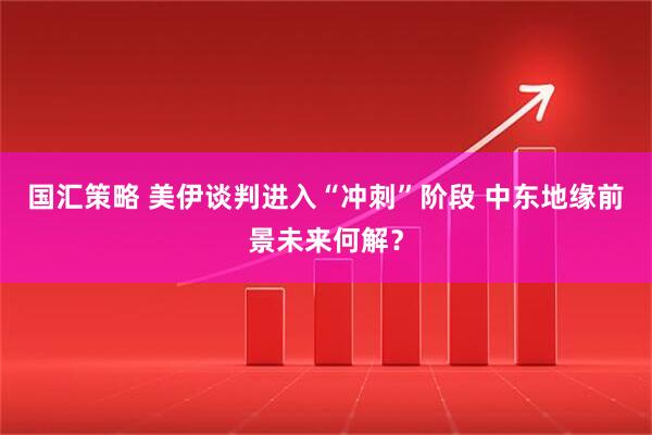 国汇策略 美伊谈判进入“冲刺”阶段 中东地缘前景未来何解？
