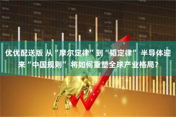 优优配送版 从“摩尔定律”到“韬定律” 半导体迎来“中国规则” 将如何重塑全球产业格局?